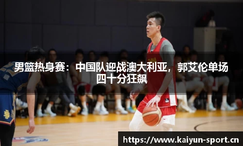 男篮热身赛：中国队迎战澳大利亚，郭艾伦单场四十分狂飙